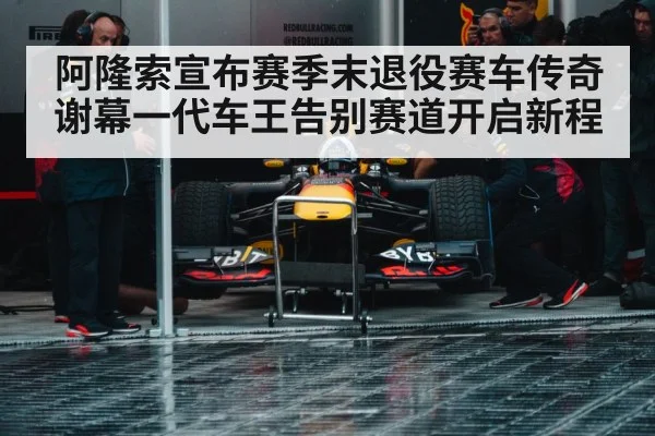 阿隆索宣布赛季末退役赛车传奇谢幕一代车王告别赛道开启新程